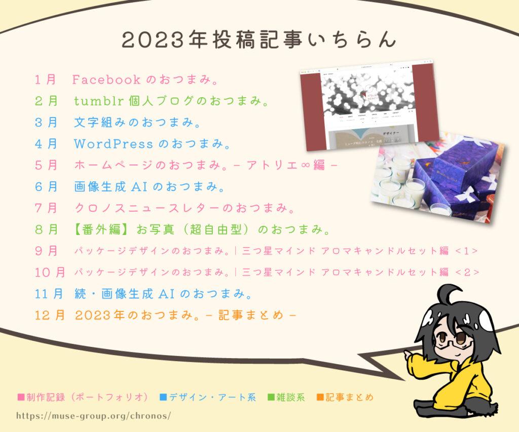 ミューズ明石クロノス　ブログ　デザインのおつまみ。　2023年　記事まとめ

1月　Facebookのおつまみ。
2月　tumblr個人ブログのおつまみ。
3月　文字組みのおつまみ。
4月　WordPressのおつまみ。
5月　ホームページのおつまみ。 – アトリエ∞編 –
6月　画像生成AIのおつまみ。
7月　クロノスニュースレターのおつまみ。
8月　【番外編】お写真（超自由型）のおつまみ。
9月　パッケージデザインのおつまみ。｜三つ星マインド アロマキャンドルセット編 ＜1＞
10月　パッケージデザインのおつまみ。｜三つ星マインド アロマキャンドルセット編 ＜2＞
11月　続・画像生成AIのおつまみ。
12月　2023年のおつまみ。 – 記事まとめ – 